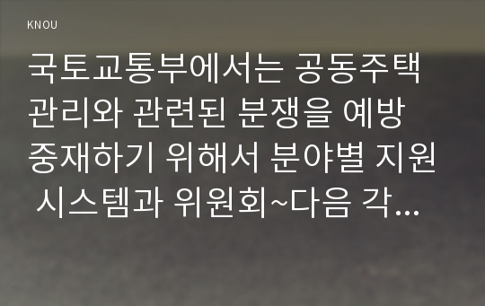 국토교통부에서는 공동주택관리와 관련된 분쟁을 예방 중재하기 위해서 분야별 지원 시스템과 위원회~다음 각 지원 사항에 대한 내용을 찾아 분석 1)1. 관리비의 투명한 공개를 통해 주민 간 갈등을 해소~ 2)공동주택 하자 분쟁과 관련하여 원활한 3)동주택의 관리 지원은 위해, ‘중앙 공동주택관리지원센터