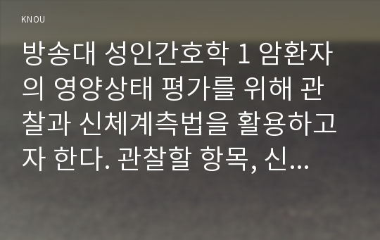 방송대 성인간호학 1 암환자의 영양상태 평가를 위해 관찰과 신체계측법을 활용하고자 한다. 관찰할 항목, 신체계측법별로 절차와 정상치 2 대장암으로 장루를 보유하게 된 환자와 가족에게 퇴원 시 제공해야할 장루 간호교육 내용, 장루를 보유한 환자에게 나타날 수 있는 심리사회적 문제와 대처방안