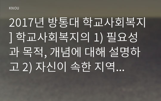 2017년 방통대 학교사회복지] 학교사회복지의 1) 필요성과 목적, 개념에 대해 설명하고 2) 자신이 속한 지역의 특성과 상황에 이를 적용하여 학교사회복지의 구체적인 필요성, 대상과 내용, 가능한 방법을 제안하시오, 학교사회복지필요성
