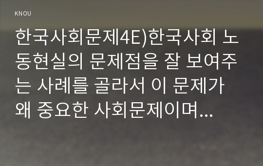 한국사회문제4E)한국사회 노동현실의 문제점을 잘 보여주는 사례를 골라서 이 문제가 왜 중요한 사회문제이며 해결과정에서는 어떤 원칙이 필요한지에 대해서 구체적인 사례를 들어 논하시오.