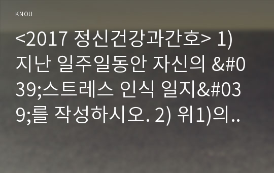 &lt;2017 정신건강과간호&gt; 1) 지난 일주일동안 자신의 &#039;스트레스 인식 일지&#039;를 작성하시오. 2) 위1)의 작성과정을 통해 발견한 내용이나 특성을 토대로 교재 66-68쪽에서 제시하는 10가지 스트레스 관리 방법 중에서 자신에게 가장 유용할 것으로 판단되는 방법 한 가지를 선택하여 선택한 이유와 구체적인 실행 계획을 제시하시오. 