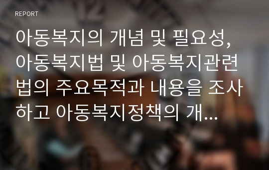 아동복지의 개념 및 필요성, 아동복지법 및 아동복지관련법의 주요목적과 내용을 조사하고 아동복지정책의 개선방안을 서술하시오