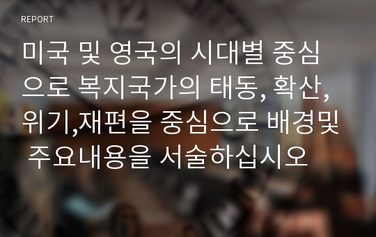 미국 및 영국의 시대별 중심으로 복지국가의 태동, 확산,위기,재편을 중심으로 배경및 주요내용을 서술하십시오