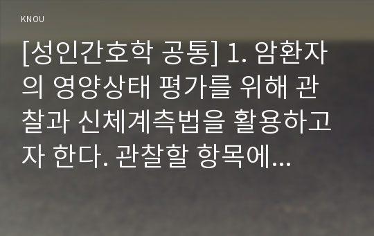 [성인간호학 공통] 1. 암환자의 영양상태 평가를 위해 관찰과 신체계측법을 활용하고자 한다. 관찰할 항목에 대해 서술하시오. 또한 신체계측법별로 절차와 정상치를 제시하시오. 2. 대장암으로 장루를 보유하게 된 환자와 가족에게 퇴원 시 제공해야 할 장루 간호교육 내용을 구체적으로 제시하고 장루를 보유한 환자에게 나타날 수 있는 심리사회적 문제와 이에 대한 대