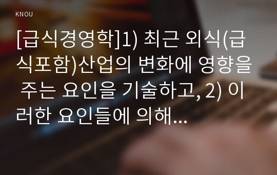 [급식경영학]1) 최근 외식(급식포함)산업의 변화에 영향을 주는 요인을 기술하고, 2) 이러한 요인들에 의해 형성되는 최근 외식소비 트렌드 세 가지를 기술하시오. 또한 3) 이러한 최근 외식소비 수요를 충족하기 위해 외식/급식 기업들이 어떠한 대응을 하고 있는지 각각에 대한 사례를 제시하시오. 추가적으로 4) 이러한 트렌드에 의해 외식/급식 산업이re