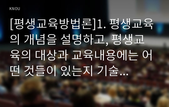 [평생교육방법론]1. 평생교육의 개념을 설명하고, 평생교육의 대상과 교육내용에는 어떤 것들이 있는지 기술 하십시오 2. 페다고지와 엔드라고지의 특성에 대해 비교해 보면서 평생교육의 특성을 설명해 보십시오 3. 노인의 인지적, 정의적, 신체적 특성을 기술하고 그것을 반영한 적절한 교육방법을 제시 BT