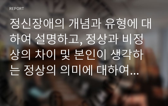 정신장애의 개념과 유형에 대하여 설명하고, 정상과 비정상의 차이 및 본인이 생각하는 정상의 의미에 대하여 기술하세요