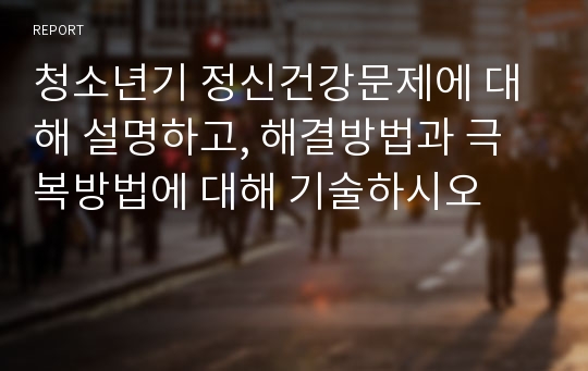 청소년기 정신건강문제에 대해 설명하고, 해결방법과 극복방법에 대해 기술하시오