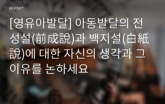 [영유아발달] 아동발달의 전성설(前成說)과 백지설(白紙說)에 대한 자신의 생각과 그 이유를 논하세요