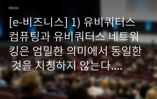 [e-비즈니스] 1) 유비쿼터스 컴퓨팅과 유비쿼터스 네트워킹은 엄밀한 의미에서 동일한 것을 지칭하지 않는다. 어떤 것이 더 포괄적인 개념인지에 대해 기술하고, ‘유비쿼터스’라는 용어 자체를 규정할 수 있는 분류 기준 두 가지를 각각 제시하고 각 기준들에 대해 다섯 가지씩의 용어 2)IMAP, VoIP, HSDPA, NFC, IoE