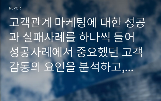 고객관계 마케팅에 대한 성공과 실패사례를 하나씩 들어 성공사례에서 중요했던 고객감동의 요인을 분석하고, 실패사례를 극복할 수 있는 나만의 고객감동마케팅 방법에 대해 서술하시오