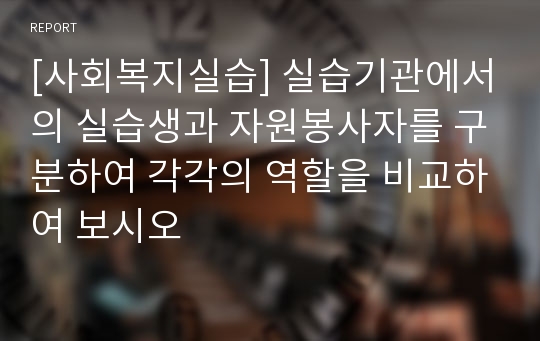 [사회복지실습] 실습기관에서의 실습생과 자원봉사자를 구분하여 각각의 역할을 비교하여 보시오