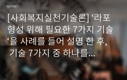 [사회복지실천기술론] ‘라포형성 위해 필요한 7가지 기술‘을 사례를 들어 설명 한 후, 기술 7가지 중 하나를 선택하여 그 문제점을 자유롭게 제시하시오