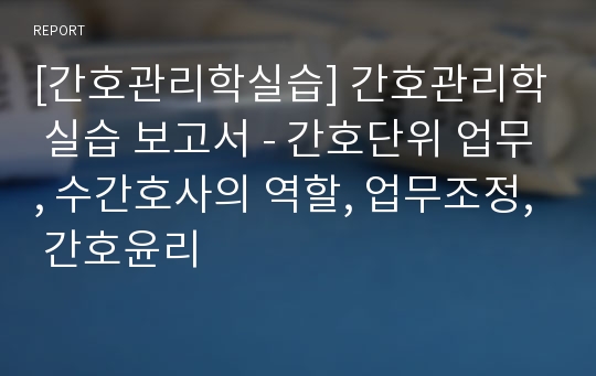 [간호관리학실습] 간호관리학 실습 보고서 - 간호단위 업무, 수간호사의 역할, 업무조정, 간호윤리