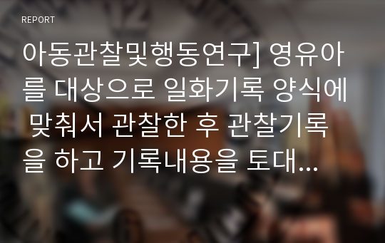 아동관찰및행동연구] 영유아를 대상으로 일화기록 양식에 맞춰서 관찰한 후 관찰기록을 하고 기록내용을 토대로 해석 및 평가를 해보세요