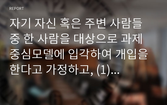 자기 자신 혹은 주변 사람들 중 한 사람을 대상으로 과제중심모델에 입각하여 개입을 한다고 가정하고, (1) 해당 사례의 표적문제에 대해 사정한 내용을 제시한 후 (2) 계약서에 포함되어야 할 내용에 기초하여 계약서를 작성하라