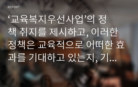 ‘교육복지우선사업’의 정책 취지를 제시하고, 이러한 정책은 교육적으로 어떠한 효과를 기대하고 있는지, 기대한 효과가 어느 정도 달성되는지, 그리고 향후 어떤 부분 개선을 해야 하는지에 대하여 논의하시오.