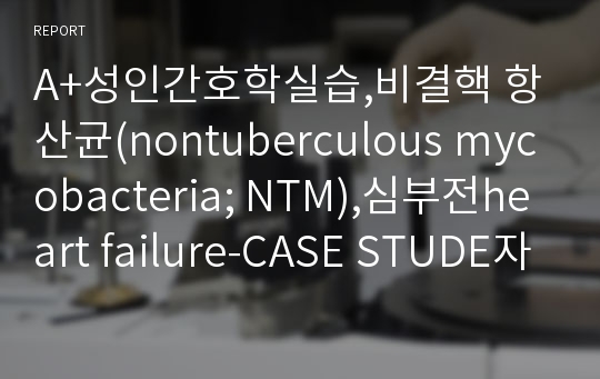 A+성인간호학실습,비결핵 항산균(nontuberculous mycobacteria NTM),심부전heart failure-CASE STUDE자료입니다.