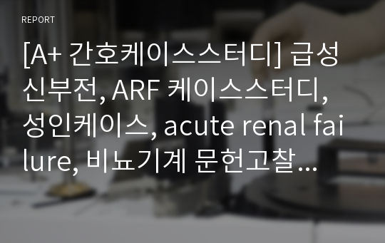 [A+ 간호케이스스터디] 급성신부전, ARF 케이스스터디, 성인케이스, acute renal failure, 비뇨기계 문헌고찰, 급성신부전 문헌고찰, 수신증 문헌고찰, 간호과정