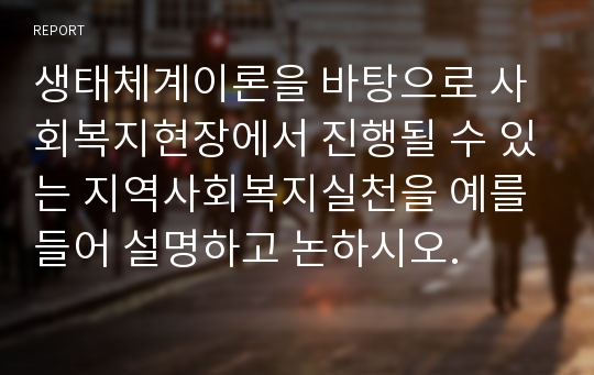 생태체계이론을 바탕으로 사회복지현장에서 진행될 수 있는 지역사회복지실천을 예를 들어 설명하고 논하시오.