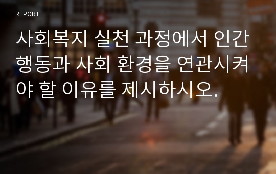 사회복지 실천 과정에서 인간행동과 사회 환경을 연관시켜야 할 이유를 제시하시오.