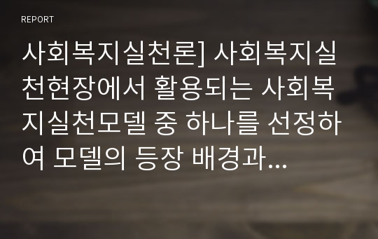 사회복지실천론] 사회복지실천현장에서 활용되는 사회복지실천모델 중 하나를 선정하여 모델의 등장 배경과 특성 개입과정을 설명하고 모델 적용 실제사례를 작성하세요