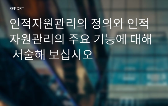 인적자원관리의 정의와 인적자원관리의 주요 기능에 대해 서술해 보십시오