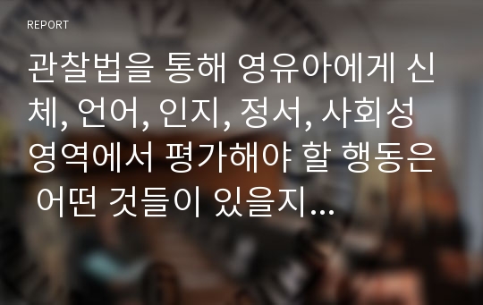 관찰법을 통해 영유아에게 신체, 언어, 인지, 정서, 사회성 영역에서 평가해야 할 행동은 어떤 것들이 있을지 본인의 생각을 정리