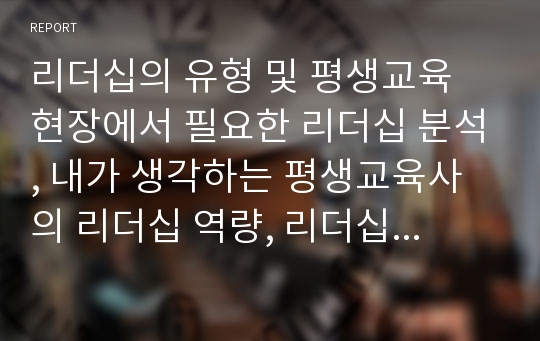 리더십의 유형 및 평생교육 현장에서 필요한 리더십 분석, 내가 생각하는 평생교육사의 리더십 역량, 리더십 역량개발을 위한 방법 또는 시사점 등 자유롭게 기술