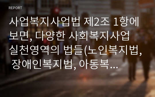 사업복지사업법 제2조 1항에 보면, 다양한 사회복지사업 실천영역의 법들(노인복지법, 장애인복지법, 아동복지법 등 현재 25개)이 열거되어 있다. 이중 본인이 가장 관심있는 실천영역의 법을 한 개 선택하여 그 법의 문제점과 대책을 논하시기 바랍니다.