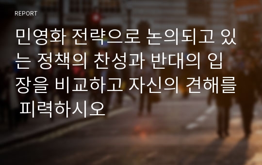 민영화 전략으로 논의되고 있는 정책의 찬성과 반대의 입장을 비교하고 자신의 견해를 피력하시오 