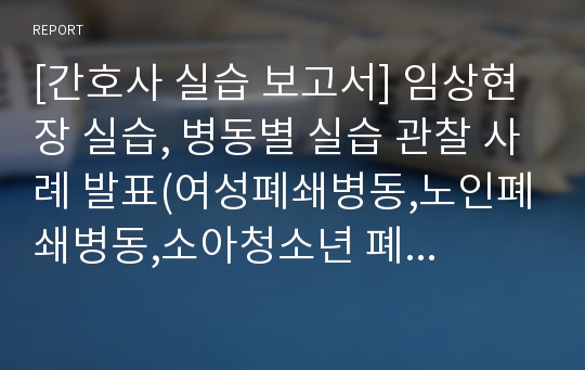 [간호사 실습 보고서] 임상현장 실습, 병동별 실습 관찰 사례 발표(여성폐쇄병동,노인폐쇄병동,소아청소년 폐쇄병동,참다울 학교,남녀 개방병동)