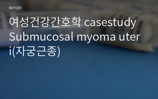 여성건강간호학 casestudy Submucosal myoma uteri(자궁근종)