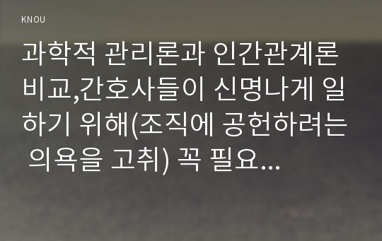 과학적 관리론과 인간관계론 비교,간호사들이 신명나게 일하기 위해(조직에 공헌하려는 의욕을 고취) 꼭 필요하다고 생각되는 자신의 견해,간호생산성을 높이는 방안 제시, 왜 그 방법이 간호생산성을 높이는지 설명.