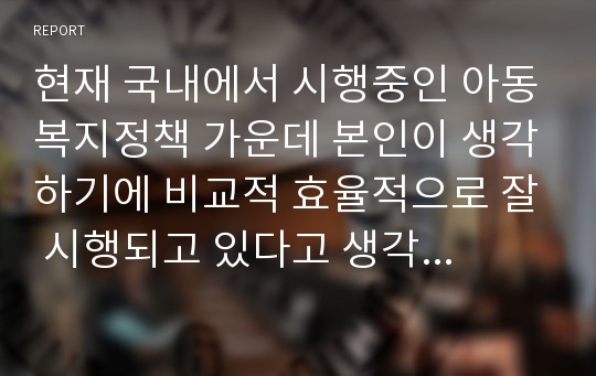 현재 국내에서 시행중인 아동복지정책 가운데 본인이 생각하기에 비교적 효율적으로 잘 시행되고 있다고 생각하는 정책과 아직은 미비하다고 생각하는 정책을 하나씩 정한 후