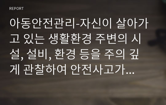 아동안전관리-자신이 살아가고 있는 생활환경 주변의 시설, 설비, 환경 등을 주의 깊게 관찰하여 안전사고가 예상되는 실태를 2가지 이상 제시하시고, 예상되는 사고 유형과 향후 해결방안을 구체적으로 제시해보시오.