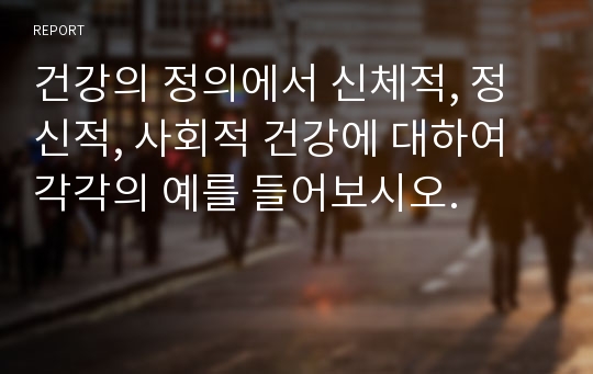 건강의 정의에서 신체적, 정신적, 사회적 건강에 대하여 각각의 예를 들어보시오.