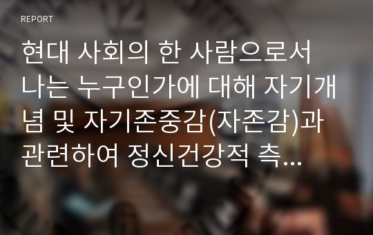 현대 사회의 한 사람으로서 나는 누구인가에 대해 자기개념 및 자기존중감(자존감)과 관련하여 정신건강적 측면에서 서술하시오.