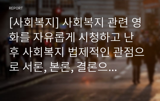 [사회복지] 사회복지 관련 영화를 자유롭게 시청하고 난 후 사회복지 법제적인 관점으로 서론, 본론, 결론으로 정리하여 5매 이내로 제출하시오