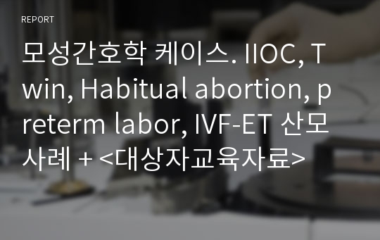 모성간호학 케이스. IIOC, Twin, Habitual abortion, preterm labor, IVF-ET 산모사례 + &lt;대상자교육자료&gt;