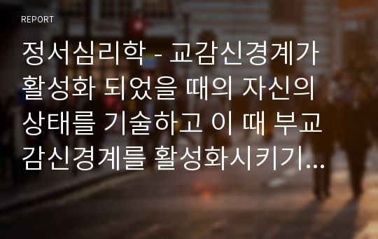 정서심리학 - 교감신경계가 활성화 되었을 때의 자신의 상태를 기술하고 이 때 부교감신경계를 활성화시키기 위한 자신의 방법과 결과를 기술하시오