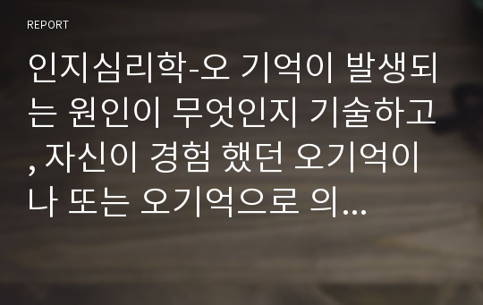 인지심리학-오 기억이 발생되는 원인이 무엇인지 기술하고, 자신이 경험 했던 오기억이나 또는 오기억으로 의심되는 기억에 대해 그 내용과 원인을 기술하세요.