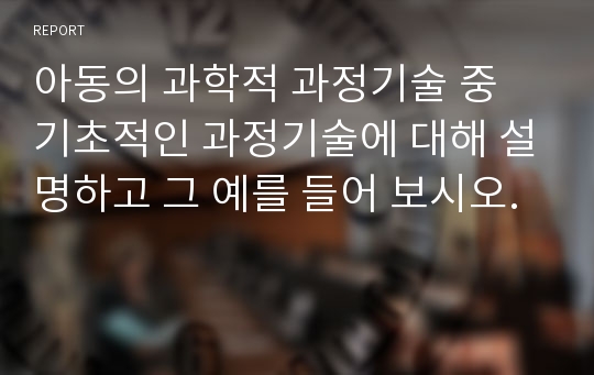 아동의 과학적 과정기술 중 기초적인 과정기술에 대해 설명하고 그 예를 들어 보시오.