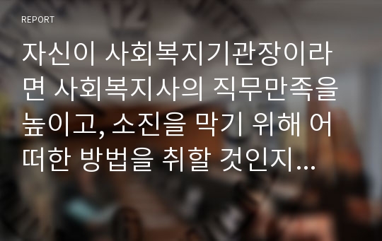 자신이 사회복지기관장이라면 사회복지사의 직무만족을 높이고, 소진을 막기 위해 어떠한 방법을 취할 것인지 의견을 제시하시오