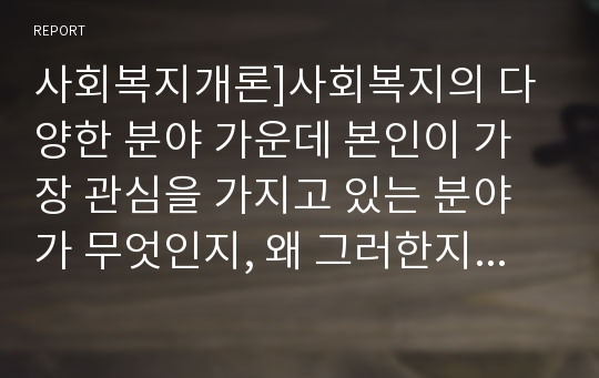 사회복지개론]사회복지의 다양한 분야 가운데 본인이 가장 관심을 가지고 있는 분야가 무엇인지, 왜 그러한지, 그 분야를 전공하기 위하여 예비사회복지사로서 갖추어야 하는 역량은 무엇인지 등에 대한 자신의 생각을 논하시오