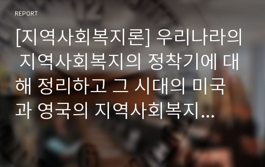 [지역사회복지론] 우리나라의 지역사회복지의 정착기에 대해 정리하고 그 시대의 미국과 영국의 지역사회복지의 특징에 대해 비교하시오