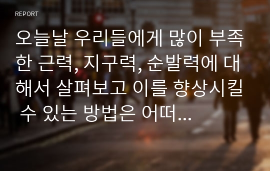 오늘날 우리들에게 많이 부족한 근력, 지구력, 순발력에 대해서 살펴보고 이를 향상시킬 수 있는 방법은 어떠한 것들이 있는지 말해보시오.