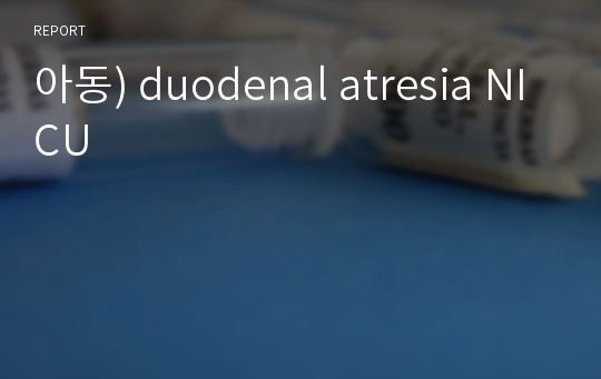 아동간호학실습) 신생아중환자실(NICU) case study 십이지장 폐쇄증(duodenal atresia)