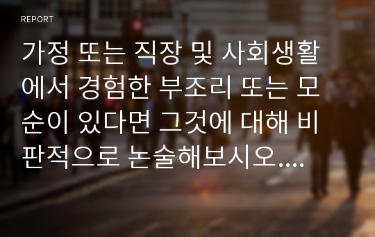 가정 또는 직장 및 사회생활에서 경험한 부조리 또는 모순이 있다면 그것에 대해 비판적으로 논술해보시오. 가족이나 지인 등 주변 인물들(고인 포함) 가운데 자신이 존경하는 한 사람을 택해 그 사람의 생애와 존경하는 이유를 주체적으로 기술해보시오.