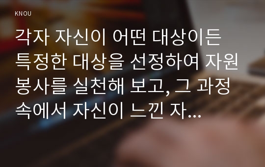 각자 자신이 어떤 대상이든 특정한 대상을 선정하여 자원봉사를 실천해 보고, 그 과정 속에서 자신이 느낀 자원봉사활동의 의미를 기술해 보십시오. 그리고 문제점과 함께 향후 우리나라의 자원활동이 활성화되기 위한 발전방안도 제시해 보십시오